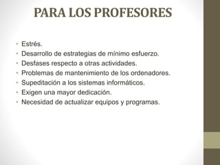 PARA LOS PROFESORES
• Estrés.
• Desarrollo de estrategias de mínimo esfuerzo.
• Desfases respecto a otras actividades.
• Problemas de mantenimiento de los ordenadores.
• Supeditación a los sistemas informáticos.
• Exigen una mayor dedicación.
• Necesidad de actualizar equipos y programas.
 
