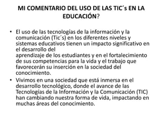 MI COMENTARIO DEL USO DE LAS TIC´s EN LA
EDUCACIÓN?
• El uso de las tecnologías de la información y la
comunicación (Tic´s) en los diferentes niveles y
sistemas educativos tienen un impacto significativo en
el desarrollo del
aprendizaje de los estudiantes y en el fortalecimiento
de sus competencias para la vida y el trabajo que
favorecerán su inserción en la sociedad del
conocimiento.
• Vivimos en una sociedad que está inmersa en el
desarrollo tecnológico, donde el avance de las
Tecnologías de la Información y la Comunicación (TIC)
han cambiando nuestra forma de vida, impactando en
muchas áreas del conocimiento.
 