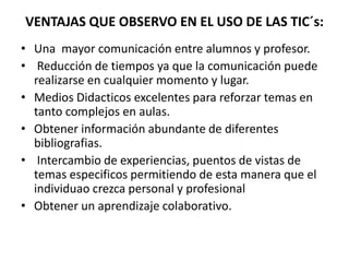 VENTAJAS QUE OBSERVO EN EL USO DE LAS TIC´s:
• Una mayor comunicación entre alumnos y profesor.
• Reducción de tiempos ya que la comunicación puede
realizarse en cualquier momento y lugar.
• Medios Didacticos excelentes para reforzar temas en
tanto complejos en aulas.
• Obtener información abundante de diferentes
bibliografias.
• Intercambio de experiencias, puentos de vistas de
temas especificos permitiendo de esta manera que el
individuao crezca personal y profesional
• Obtener un aprendizaje colaborativo.
 