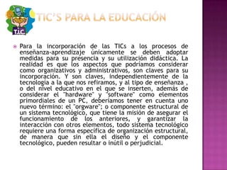 TIC’S PARA LA EDUCACIÓNPara la incorporación de las TICs a los procesos de enseñanza-aprendizaje únicamente se deben adoptar medidas para su presencia y su utilización didáctica. La realidad es que los aspectos que podríamos considerar como organizativos y administrativos, son claves para su incorporación. Y son claves, independientemente de la tecnología a la que nos refiramos, y al tipo de enseñanza , o del nivel educativo en el que se inserten, además de considerar el "hardware" y "software" como elementos primordiales de un PC, deberíamos tener en cuenta uno nuevo término: el "orgware"; o componente estructural de un sistema tecnológico, que tiene la misión de asegurar el funcionamiento de los anteriores, y garantizar la interacción con otros elementos, todo sistema tecnológico requiere una forma específica de organización estructural, de manera que sin ella el diseño y el componente tecnológico, pueden resultar o inútil o perjudicial.