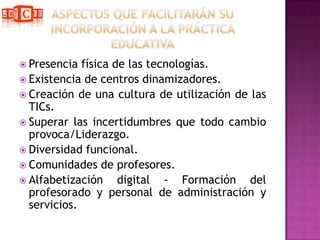 Aspectos que facilitarán su incorporación a la práctica educativaPresencia física de las tecnologías.Existencia de centros dinamizadores.Creación de una cultura de utilización de las TICs.Superar las incertidumbres que todo cambio provoca/Liderazgo.Diversidad funcional.Comunidades de profesores.Alfabetización digital - Formación del profesorado y personal de administración y servicios.