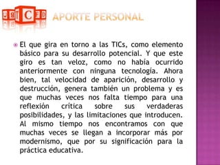 APORTE PERSONALEl que gira en torno a las TICs, como elemento básico para su desarrollo potencial. Y que este giro es tan veloz, como no había ocurrido anteriormente con ninguna tecnología. Ahora bien, tal velocidad de aparición, desarrollo y destrucción, genera también un problema y es que muchas veces nos falta tiempo para una reflexión crítica sobre sus verdaderas posibilidades, y las limitaciones que introducen. Al mismo tiempo nos encontramos con que muchas veces se llegan a incorporar más por modernismo, que por su significación para la práctica educativa.