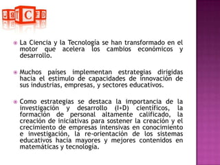 La Ciencia y la Tecnología se han transformado en el motor que acelera los cambios económicos y desarrollo.Muchos países implementan estrategias dirigidas hacia el estímulo de capacidades de innovación de sus industrias, empresas, y sectores educativos. Como estrategias se destaca la importancia de la investigación y desarrollo (I+D) científicos, la formación de personal altamente calificado, la creación de iniciativas para sostener la creación y el crecimiento de empresas intensivas en conocimiento e investigación, la re-orientación de los sistemas educativos hacia mayores y mejores contenidos en matemáticas y tecnología. 