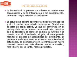 INTRODUCCIONLa humanidad ha pasado por diferentes revoluciones tecnológicas y de la información o del conocimiento, que es en la que estamos actualmente. El estudiante deberá aprender a modificar su actitud y el rol que ha desarrollado hasta ahora. Tendrá que adoptar un papel activo, ya que se convertirá en el protagonista de su proceso de aprendizaje, mientras que el educador, el profesor, cambia su función y se convierte en el dinamizador, el guía, el encargado de facilitar el proceso de aprendizaje del estudiante. El profesorado deberá hacer el esfuerzo de entender al estudiante, de acompañarlo en la entrada a un nuevo contexto formativo, más abierto, menos normativo, más libre y, por lo tanto, menos protector.