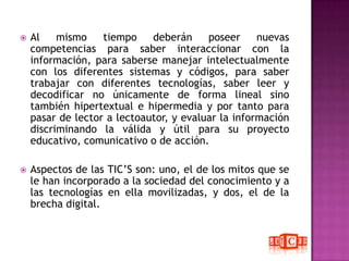Al mismo tiempo deberán poseer nuevas competencias para saber interaccionar con la información, para saberse manejar intelectualmente con los diferentes sistemas y códigos, para saber trabajar con diferentes tecnologías, saber leer y decodificar no únicamente de forma lineal sino también hipertextual e hipermedia y por tanto para pasar de lector a lectoautor, y evaluar la información discriminando la válida y útil para su proyecto educativo, comunicativo o de acción.Aspectos de las TIC’S son: uno, el de los mitos que se le han incorporado a la sociedad del conocimiento y a las tecnologías en ella movilizadas, y dos, el de la brecha digital. 