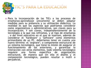 TIC’S PARA LA EDUCACIÓNPara la incorporación de las TICs a los procesos de enseñanza-aprendizaje únicamente se deben adoptar medidas para su presencia y su utilización didáctica. La realidad es que los aspectos que podríamos considerar como organizativos y administrativos, son claves para su incorporación. Y son claves, independientemente de la tecnología a la que nos refiramos, y al tipo de enseñanza , o del nivel educativo en el que se inserten, además de considerar el "hardware" y "software" como elementos primordiales de un PC, deberíamos tener en cuenta uno nuevo término: el "orgware"; o componente estructural de un sistema tecnológico, que tiene la misión de asegurar el funcionamiento de los anteriores, y garantizar la interacción con otros elementos, todo sistema tecnológico requiere una forma específica de organización estructural, de manera que sin ella el diseño y el componente tecnológico, pueden resultar o inútil o perjudicial.