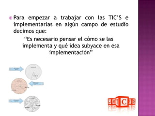 Para empezar a trabajar con las TIC’S e implementarlas en algún campo de estudio decimos que:“Es necesario pensar el cómo se las implementa y qué idea subyace en esa implementación”