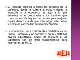 Su impacto alcanza a todos los sectores de la sociedad, desde la cultura al ocio, y desde la industria a la economía, es algo a lo que debemos estar preparados a los cambios que transcurrirán de hoy en día, ya sea para mejorar o para darnos cuenta que a lo mejor este nuevo sistema no convendría su implementación.La educación, en sus diferentes modalidades de formal, informal y no formal; y en sus distintos niveles educativos, desde los iniciales a los superiores son de gran trascendencia para incorporar las TIC’S.
