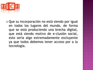 Que su incorporación no está siendo por igual en todos los lugares del mundo, de forma que se está produciendo una brecha digital, que está siendo motivo de e-clusión social, esto sería algo extremadamente excluyente  ya que todos debemos tener acceso por a la tecnología.