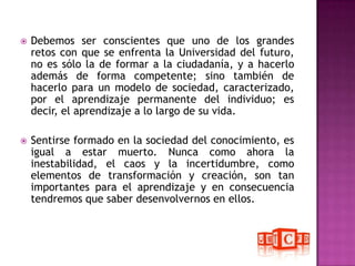 Debemos ser conscientes que uno de los grandes retos con que se enfrenta la Universidad del futuro, no es sólo la de formar a la ciudadanía, y a hacerlo además de forma competente; sino también de hacerlo para un modelo de sociedad, caracterizado, por el aprendizaje permanente del individuo; es decir, el aprendizaje a lo largo de su vida. Sentirse formado en la sociedad del conocimiento, es igual a estar muerto. Nunca como ahora la inestabilidad, el caos y la incertidumbre, como elementos de transformación y creación, son tan importantes para el aprendizaje y en consecuencia tendremos que saber desenvolvernos en ellos.