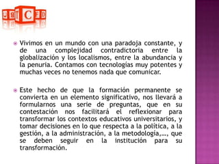 Vivimos en un mundo con una paradoja constante, y de una complejidad contradictoria entre la globalización y los localismos, entre la abundancia y la penuria. Contamos con tecnologías muy potentes y muchas veces no tenemos nada que comunicar.Este hecho de que la formación permanente se convierta en un elemento significativo, nos llevará a formularnos una serie de preguntas, que en su contestación nos facilitará el reflexionar para transformar los contextos educativos universitarios, y tomar decisiones en lo que respecta a la política, a la gestión, a la administración, a la metodología,…, que se deben seguir en la institución para su transformación.