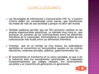 CONCLUSIONESLas Tecnologías de Información y Comunicación (TIC`S), a nuestro criterio deben ser consideradas como nuevas, que transforman los modos de vida de una sociedad y porque no decir del mundoTambién podemos percibir que las TICs provocan cambios en las propias organizaciones educativas, un ejemplo muy claro es, que provocan un aumento de las interrelaciones entre los diferentes miembros de la comunidad, ofreciéndonos la oportunidad de una comunicación más fluida entre sus diferentes miembrosCreemos  que en un tiempo no muy lejano, los ordenadores portátiles se convertirán en instrumentos usuales en los centros educativos, empresas privadas, públicas, gubernamentales etc. El conocimiento se transforma en la nueva sociedad, ya que si en la industrial éste era normalmente centralizado, se traspasaba fundamentalmente por códigos verbales, era relativamente accesible y se transmitía de generación en generación.
