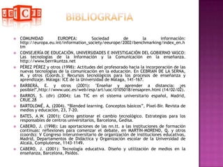 BIBLIOGRAFIA COMUNIDAD EUROPEA: Sociedad de la información: http://europa.eu.int/information_society/eeurope/2002/benchmarking/index_en.htmCONSEJERÍA DE EDUCACIÓN, UNIVERSIDADES E INVESTIGACIÓN DEL GOBIERNO VASCO: Las tecnologías de la Información y la Comunicación en la enseñanza. http://www.berrikuntza.netPÉREZ PÉREZ y otros (1998): Actitudes del profesorado hacia la incorporación de las nuevas tecnologías de la comunicación en la educación. En CEBRIAN DE LA SERNA, M. y otros (Coords.): Recursos tecnológicos para los procesos de enseñanza y aprendizaje. Málaga: ICE de la Universidad de Málaga, 141-167.BARBERÁ, E. y otros (2001): "Enseñar y aprender a distancia: ¿es posible?",http://www.uoc.es/web/esp/art/uoc/0105018/ensapren.html (14/02/02).BARROS, S. (dir) (2004): Las TIC en el sistema universitario español, Madrid, CRUE.28BARTOLOMÉ, A, (2004). “Blendedlearning. Conceptos básicos”, Píxel-Bir. Revista de medios y educación, 23, 7-20.BATES, A.W. (2001): Cómo gestionar el cambio tecnológico. Estrategias para los responsables de centros universitarios, Barcelona, Gedisa.CABERO, J. (1998): Las aportaciones de las nn.tt. a las instituciones de formación continuas: reflexiones para comenzar el debate, en MARTÍN-MORENO, Q. y otros (coords): V Congreso interuniversitario de organización de instituciones educativas, Madrid, Departamentos de Didáctica y Organización escolar de la Universidad de Alcalá, Complutense, 1143-1149.CABERO, J. (2001): Tecnología educativa. Diseño y utilización de medios en la enseñanza, Barcelona, Paidós.