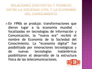 RELACIONES EXISTENTES Y POSIBLES ENTRE LA SOCIEDAD CIVIL Y LA ECONOMÍA DEL CONOCIMIENTOEn 1990s se produjo: transformaciones que dieron lugar a la economía mundial – focalizadas en tecnologías de información y Comunicación, la “nueva era” recibió el nombre de Economía de la Sociedad del Conocimiento. La “economía digital” fue posibilitada por innovaciones tecnológicas y de nuevas tecnologías inalámbricas posibilitaron el desarrollo de la estructura física de las telecomunicaciones. 