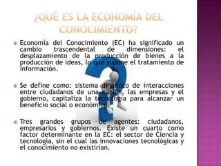 ¿QUÉ ES LA ECONOMÍA DEL CONOCIMIENTO?Economía del Conocimiento (EC) ha significado un cambio trascendental de dimensiones: el desplazamiento de la producción de bienes a la producción de ideas, lo que supone el tratamiento de información.Se define como: sistema dinámico de interacciones entre ciudadanos de una nación, las empresas y el gobierno, capitaliza la tecnología para alcanzar un beneficio social o económico. Tres grandes grupos de agentes: ciudadanos, empresarios y gobiernos. Existe un cuarto como factor determinante en la EC: el sector de Ciencia y tecnología, sin el cual las innovaciones tecnológicas y el conocimiento no existirían.