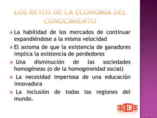 Los retos de la Economía del ConocimientoLa habilidad de los mercados de continuar expandiéndose a la misma velocidadEl axioma de que la existencia de ganadores implica la existencia de perdedores Una disminución de las sociedades homogéneas (o de la homogeneidad social) La necesidad imperiosa de una educación innovadora La inclusión de todas las regiones del mundo.