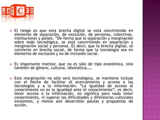 El riesgo es que esta brecha digital se está convirtiendo en elemento de separación, de exclusión, de personas, colectivos, instituciones y países. “De forma que la separación y marginación sobre todo tecnológica, se está convirtiendo en separación y marginación social y personal. Es decir, que la brecha digital, se convierte en brecha social, de forma que la tecnología sea en elemento de exclusión y no de inclusión social.Es importante matizar, que no es sólo de tipo económica, sino también de género, cultural, idiomática,….Esta marginación no sólo será tecnológica, se mantiene incluso con el hecho de facilitar el acercamiento y acceso a las tecnologías y a la información: “La igualdad de acceso al conocimiento no es la igualdad ante el conocimiento”; es decir, tener acceso a la información, no significa para nada tener conocimiento, ni superar las dificultades y diferencias culturales existentes, y menos aún desarrollar pautas y propuestas de acción. 