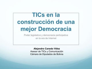 TICs en la
construcción de una
mejor Democracia
Poder legislativo y democracia participativa
en la era de Internet
Alejandro Canedo Vélez
Asesor de TICs y Comunicación
Cámara de Diputados de Bolivia
 