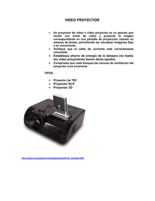 VIDEO PROYECTOR


                            Un proyector de vídeo o vídeo proyector es un aparato que
                             recibe una señal de vídeo y proyecta la imagen
                             correspondiente en una pantalla de proyección usando un
                             sistema de lentes, permitiendo así visualizar imágenes fijas
                             o en movimiento.
                            Verifique que el cable de corriente esté correctamente
                             conectado
                            Establezca ahorro de energía de la lámpara (no todos
                             los video proyectores tienen dicha opción).
                            Compruebe que nada bloquea las ranuras de ventilación del
                             proyector (una incorrecta

                     TIPOS:

                            Proyector de TRC
                            Proyector DLP
                            Proyector 3D




http://www.consumoteca.com/img/entrada.php?id_entrada=1524
 