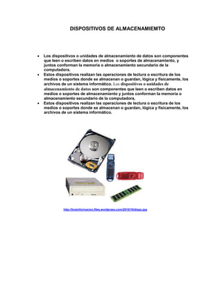 DISPOSITIVOS DE ALMACENAMIEMTO




   Los dispositivos o unidades de almacenamiento de datos son componentes
    que leen o escriben datos en medios o soportes de almacenamiento, y
    juntos conforman la memoria o almacenamiento secundario de la
    computadora.
   Estos dispositivos realizan las operaciones de lectura o escritura de los
    medios o soportes donde se almacenan o guardan, lógica y físicamente, los
    archivos de un sistema informático. Los dispositivos o unidades de
    almacenamiento de datos son componentes que leen o escriben datos en
    medios o soportes de almacenamiento y juntos conforman la memoria o
    almacenamiento secundario de la computadora,
   Estos dispositivos realizan las operaciones de lectura o escritura de los
    medios o soportes donde se almacenan o guardan, lógica y físicamente, los
    archivos de un sistema informático.




             http://lmainformacion.files.wordpress.com/2010/10/dispo.jpg
 