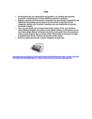 FAX

       Se denomina fax, por abreviación de facsímil, a un sistema que permite
        transmitir a distancia por la línea telefónica escritos o gráficos.
       Método y aparato de transmisión y recepción de documentos mediante la red
        telefónica conmutada que se basa en la conversión a impulsos de las
        imágenes «leídas» por el emisor, impulsos que son traducidos en puntos -
        formando imagen.
       Claro que se puede con la misma línea. Solo compra el fax, y te funciona
        como teléfono también. Si quieres enviar debes colocar el documento con la
        cara hacia abajo. Marcar al numero de envió y solo pedir tono. Se escuchara
        como un pito luego le das en enviar y listo. Para recibir te marcaran y luego
        te pedirán tono de fax. Presiona la tecla de recibir y listo
       El fax se utiliza para enviar y recibir imágenes de todo tipo.




http://www.google.com.co/search?q=como%20se%20utiliza%20un%20fax&hl=es&gbv=2&gs_sm=e&gs_upl=141546
9l1416516l0l1418219l3l3l0l0l0l0l438l813l3-1.1l2l0&um=1&ie=UTF-8&tbm=isch&source=og&sa=N&tab=wi
 