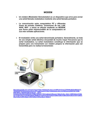 MODEM

       Un módem (Modulador Demodulador) es un dispositivo que sirve para enviar
        una señal llamada moduladora mediante otra señal llamada portadora

       La comunicación entre computadora PC y diferentes
        líneas de entrada (Teléfono, Conexiones de red, LAN,
        WAN, WiFi y otros) se efectúa mediante un MODEM,
        que forma parte imprescindible de la computadora en
        sus más variadas aplicaciones.


       El modulador emite una señal denominada portadora. Generalmente, se trata
        de una simple señal eléctrica sinusoidal de mucha mayor frecuencia que la
        señal moduladora. La señal moduladora constituye la información que se
        prepara para una transmisión (un módem prepara la información para ser
        transmitida pero no realiza la transmisión




http://www.google.com.co/imgres?imgurl=http://mktplassets.xbox.com/NR/rdonlyres/172FBA90-0E2D-4BA9-817F-
75E2E95AFF5C/0/ilmlivesharedcolor001.jpg&imgrefurl=http://mktplassets.xbox.com/NR/exeres/06221641-830B-
48AD-B64C-174B7987F62B.htm&usg=__VEYlc-
XaSJzOwvBicUW31Io6Sl0=&h=270&w=360&sz=17&hl=es&start=6&zoom=1&tbnid=aXs_wZpx3_4SNM:&tbnh=91&tb
nw=121&ei=tYkyT7CzHcWCgAejrfC7BQ&prev=/search%3Fq%3Dque%2Bes%2Bun%2Bmodem%26um%3D1%26hl%
3Des%26sa%3DN%26gbv%3D2%26tbm%3Disch&um=1&itbs=1
 