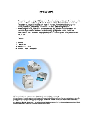 IMPRESORAS



        Una impresora es un periférico de ordenador que permite producir una copia
         permanente de textos o gráficos de documentos almacenados en formato
         electrónico, imprimiéndolos en medios físicos, normalmente en papel o
         transparencias, utilizando cartuchos de tinta o tecnología láser.
        Otras impresoras, llamadas impresoras de red, tienen una interfaz de red
         interno (típicamente wireless o ethernet), y que puede servir como un
         dispositivo para imprimir en papel algún documento para cualquier usuario
         de la red.

         TIPOS:

    1.   Laser
    2.   Térmicas
    3.   Inyección Tinta
    4.   Matriz Punto - Margarita




http://www.google.com.co/imgres?imgurl=http://cursos.cepcastilleja.org/wq_04-
05/wqevaluacion1/grupob/raya_martinez/imagenes/impresoras.jpg&imgrefurl=http://cursos.cepcastilleja.org/wq_04-
05/wqevaluacion1/grupob/raya_martinez/impresoras.html&usg=__55HxVODc65dTj5cII3zBt5Y_DeA=&h=380&w=372
&sz=20&hl=es&start=10&zoom=1&tbnid=ibL9Vmfnie-
b7M:&tbnh=123&tbnw=120&ei=isUzT_3PMcGpgwfWjKWhAg&prev=/search%3Fq%3Dimpresoras%26um%3D1%26hl
%3Des%26sa%3DN%26gbv%3D2%26tbm%3Disch&um=1&itbs=1
 