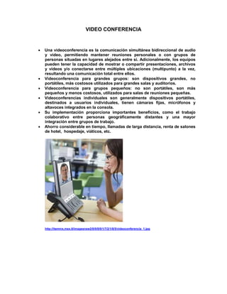 VIDEO CONFERENCIA


   Una videoconferencia es la comunicación simultánea bidireccional de audio
    y vídeo, permitiendo mantener reuniones personales o con grupos de
    personas situadas en lugares alejados entre sí. Adicionalmente, los equipos
    pueden tener la capacidad de mostrar o compartir presentaciones, archivos
    y videos y/o conectarse entre múltiples ubicaciones (multipunto) a la vez,
    resultando una comunicación total entre ellos.
   Videoconferencia para grandes grupos: son dispositivos grandes, no
    portátiles, más costosos utilizados para grandes salas y auditorios.
   Videoconferencia para grupos pequeños: no son portátiles, son más
    pequeños y menos costosos, utilizados para salas de reuniones pequeñas.
   Videoconferencias individuales son generalmente dispositivos portátiles,
    destinados a usuarios individuales, tienen cámaras fijas, micrófonos y
    altavoces integrados en la consola.
   Su implementación proporciona importantes beneficios, como el trabajo
    colaborativo entre personas geográficamente distantes y una mayor
    integración entre grupos de trabajo.
   Ahorro considerable en tiempo, llamadas de larga distancia, renta de salones
    de hotel, hospedaje, viáticos, etc.




    http://itemmx.mex.tl/imagesnew2/0/0/0/0/1/7/2/1/8/5/videoconferencia_1.jpg
 