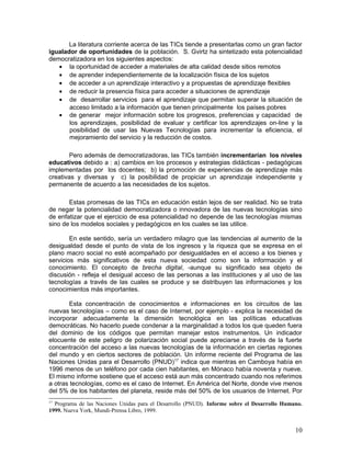 La literatura corriente acerca de las TICs tiende a presentarlas como un gran factor
igualador de oportunidades de la población. S. Gvirtz ha sintetizado esta potencialidad
democratizadora en los siguientes aspectos:
   • la oportunidad de acceder a materiales de alta calidad desde sitios remotos
   • de aprender independientemente de la localización física de los sujetos
   • de acceder a un aprendizaje interactivo y a propuestas de aprendizaje flexibles
   • de reducir la presencia física para acceder a situaciones de aprendizaje
   • de desarrollar servicios para el aprendizaje que permitan superar la situación de
       acceso limitado a la información que tienen principalmente los países pobres
   • de generar mejor información sobre los progresos, preferencias y capacidad de
       los aprendizajes, posibilidad de evaluar y certificar los aprendizajes on-line y la
       posibilidad de usar las Nuevas Tecnologías para incrementar la eficiencia, el
       mejoramiento del servicio y la reducción de costos.

        Pero además de democratizadoras, las TICs también incrementarían los niveles
educativos debido a : a) cambios en los procesos y estrategias didácticas - pedagógicas
implementadas por los docentes; b) la promoción de experiencias de aprendizaje más
creativas y diversas y c) la posibilidad de propiciar un aprendizaje independiente y
permanente de acuerdo a las necesidades de los sujetos.

       Estas promesas de las TICs en educación están lejos de ser realidad. No se trata
de negar la potencialidad democratizadora o innovadora de las nuevas tecnologías sino
de enfatizar que el ejercicio de esa potencialidad no depende de las tecnologías mismas
sino de los modelos sociales y pedagógicos en los cuales se las utilice.

        En este sentido, sería un verdadero milagro que las tendencias al aumento de la
desigualdad desde el punto de vista de los ingresos y la riqueza que se expresa en el
plano macro social no esté acompañado por desigualdades en el acceso a los bienes y
servicios más significativos de esta nueva sociedad como son la información y el
conocimiento. El concepto de brecha digital, -aunque su significado sea objeto de
discusión - refleja el desigual acceso de las personas a las instituciones y al uso de las
tecnologías a través de las cuales se produce y se distribuyen las informaciones y los
conocimientos más importantes.

        Esta concentración de conocimientos e informaciones en los circuitos de las
nuevas tecnologías – como es el caso de Internet, por ejemplo - explica la necesidad de
incorporar adecuadamente la dimensión tecnológica en las políticas educativas
democráticas. No hacerlo puede condenar a la marginalidad a todos los que queden fuera
del dominio de los códigos que permitan manejar estos instrumentos. Un indicador
elocuente de este peligro de polarización social puede apreciarse a través de la fuerte
concentración del acceso a las nuevas tecnologías de la información en ciertas regiones
del mundo y en ciertos sectores de población. Un informe reciente del Programa de las
Naciones Unidas para el Desarrollo (PNUD) 17 indica que mientras en Camboya había en
1996 menos de un teléfono por cada cien habitantes, en Mónaco había noventa y nueve.
El mismo informe sostiene que el acceso está aun más concentrado cuando nos referimos
a otras tecnologías, como es el caso de Internet. En América del Norte, donde vive menos
del 5% de los habitantes del planeta, reside más del 50% de los usuarios de Internet. Por
17
  Programa de las Naciones Unidas para el Desarrollo (PNUD). Informe sobre el Desarrollo Humano.
1999. Nueva York, Mundi-Prensa Libro, 1999.


                                                                                             10
 