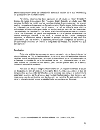 diferencia significativa entre las calificaciones de los que pasaron por el aula informática y
los que siguieron en el aula tradicional.

        Por último, citaremos los datos aportados en el estudio de Goery Delacôte 24,
director del museo de ciencias de San Francisco. Según Delacote, un estudio sobre 400
escuelas de California mostró que las escuelas dotadas de computadoras y de una red
local no necesariamente operaban en forma innovativa. Dos tercios no distribuyen jamás
las informaciones recolectadas en el exterior. La red es utilizada para distribuir
instrucciones a los terminales y recolectar los resultados de los ejercicios para evaluación.
Las actividades de investigación y de acceso a la información para resolver un problema,
buscar una explicación, etc. jamás son aseguradas, lo cual le permite sostener que una
función tecnológica correcta, la red local, al servicio de una función pedagógica
tradicional, la instrucción, tiende a reforzar el enfoque tradicional. La red local está
confinada en una sala de clase, el laboratorio; la instrucción se organiza por disciplina y
en los horarios habituales. En síntesis, el computador es utilizado para enseñar más que
para aprender


Conclusión

        Todo este análisis permite apreciar que es necesario colocar las estrategias de
incorporación de las TICs en la educación en el marco de una política educativa sistémica
dirigida a reducir las desigualdades y a romper el determinismo social de los resultados de
aprendizaje. Esa misión no nace naturalmente de las TICs. Proviene de fuera de ellas.
Ellas pueden ser utilizadas en ese sentido, pero también pueden serlo en el sentido
contrario o en sentidos diferentes.

        Para que las TICs se integren efectivamente en un proyecto destinado a reducir
las desigualdades será preciso que formen parte de un modelo pedagógico en el cual los
componentes que han sido identificados como cruciales para romper el determinismo
social sean asumidos por los procesos que impulsan las tecnologías. Esto tiene que ver,
obviamente, con los contenidos pero también con los métodos. En este sentido, no es
banal ni reiterativo insistir en que la prioridad debe ser puesta en los docentes.




24
     Goéry Delacôte. Savoir apprendre; Les nouvelles méthodes. Paris, Ed. Odile Jacob, 1996.-


                                                                                                14
 