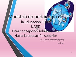 Maestría en pedagogía de
la Educación Física
UASD
Otra concepción sobre lasTICs
Hacia la educación superior
LIC.Alam A. Acevedo (triple A)
15-6-13
1
 