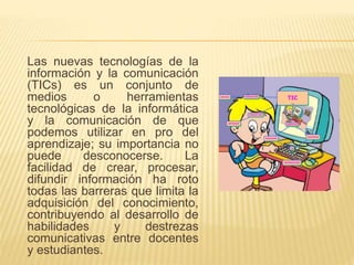 Las nuevas tecnologías de la
información y la comunicación
(TICs) es un conjunto de
medios o herramientas
tecnológicas de la informática
y la comunicación de que
podemos utilizar en pro del
aprendizaje; su importancia no
puede desconocerse. La
facilidad de crear, procesar,
difundir información ha roto
todas las barreras que limita la
adquisición del conocimiento,
contribuyendo al desarrollo de
habilidades y destrezas
comunicativas entre docentes
y estudiantes.