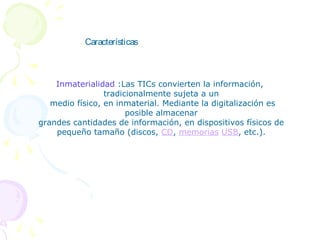 Características



    Inmaterialidad :Las TICs convierten la información,
                 tradicionalmente sujeta a un
   medio físico, en inmaterial. Mediante la digitalización es
                       posible almacenar
grandes cantidades de información, en dispositivos físicos de
    pequeño tamaño (discos, CD, memorias USB, etc.).
 