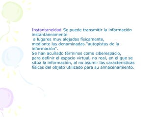 Instantaneidad:Se puede transmitir la información
instantáneamente
 a lugares muy alejados físicamente,
mediante las denominadas "autopistas de la
información".
Se han acuñado términos como ciberespacio,
para definir el espacio virtual, no real, en el que se
sitúa la información, al no asumir las características
físicas del objeto utilizado para su almacenamiento.
 