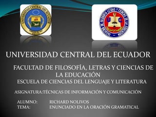 UNIVERSIDAD CENTRAL DEL ECUADOR
 FACULTAD DE FILOSOFÍA, LETRAS Y CIENCIAS DE
             LA EDUCACIÓN
  ESCUELA DE CIENCIAS DEL LENGUAJE Y LITERATURA
 ASIGNATURA:TÉCNICAS DE INFORMACIÓN Y COMUNICACIÓN

  ALUMNO:     RICHARD NOLIVOS
  TEMA:       ENUNCIADO EN LA ORACIÓN GRAMATICAL
 