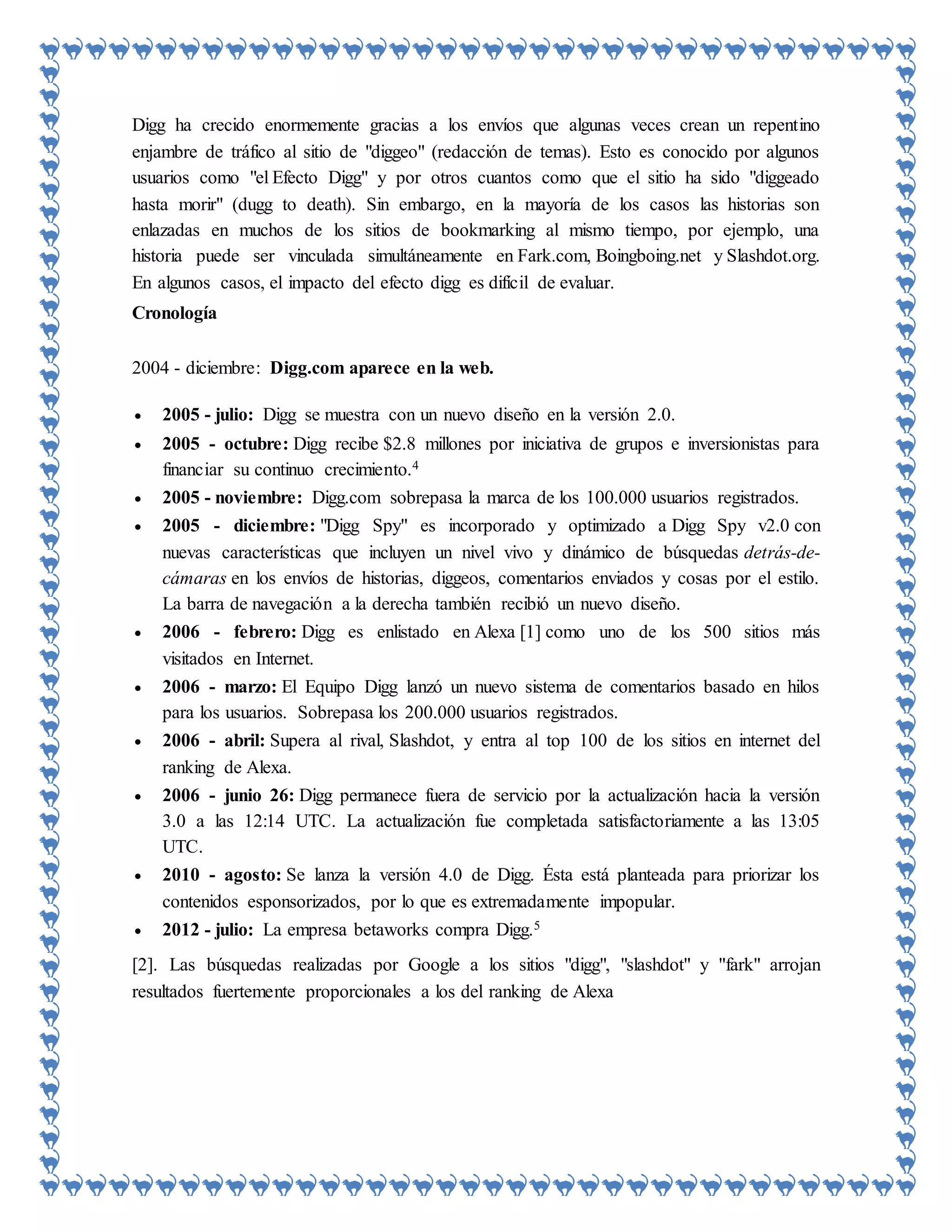 Digg ha crecido enormemente gracias a los envíos que algunas veces crean un repentino
enjambre de tráfico al sitio de "diggeo" (redacción de temas). Esto es conocido por algunos
usuarios como "el Efecto Digg" y por otros cuantos como que el sitio ha sido "diggeado
hasta morir" (dugg to death). Sin embargo, en la mayoría de los casos las historias son
enlazadas en muchos de los sitios de bookmarking al mismo tiempo, por ejemplo, una
historia puede ser vinculada simultáneamente en Fark.com, Boingboing.net y Slashdot.org.
En algunos casos, el impacto del efecto digg es difícil de evaluar.
Cronología
2004 - diciembre: Digg.com aparece en la web.
 2005 - julio: Digg se muestra con un nuevo diseño en la versión 2.0.
 2005 - octubre: Digg recibe $2.8 millones por iniciativa de grupos e inversionistas para
financiar su continuo crecimiento.4
 2005 - noviembre: Digg.com sobrepasa la marca de los 100.000 usuarios registrados.
 2005 - diciembre: "Digg Spy" es incorporado y optimizado a Digg Spy v2.0 con
nuevas características que incluyen un nivel vivo y dinámico de búsquedas detrás-de-
cámaras en los envíos de historias, diggeos, comentarios enviados y cosas por el estilo.
La barra de navegación a la derecha también recibió un nuevo diseño.
 2006 - febrero: Digg es enlistado en Alexa [1] como uno de los 500 sitios más
visitados en Internet.
 2006 - marzo: El Equipo Digg lanzó un nuevo sistema de comentarios basado en hilos
para los usuarios. Sobrepasa los 200.000 usuarios registrados.
 2006 - abril: Supera al rival, Slashdot, y entra al top 100 de los sitios en internet del
ranking de Alexa.
 2006 - junio 26: Digg permanece fuera de servicio por la actualización hacia la versión
3.0 a las 12:14 UTC. La actualización fue completada satisfactoriamente a las 13:05
UTC.
 2010 - agosto: Se lanza la versión 4.0 de Digg. Ésta está planteada para priorizar los
contenidos esponsorizados, por lo que es extremadamente impopular.
 2012 - julio: La empresa betaworks compra Digg.5
[2]. Las búsquedas realizadas por Google a los sitios "digg", "slashdot" y "fark" arrojan
resultados fuertemente proporcionales a los del ranking de Alexa
 