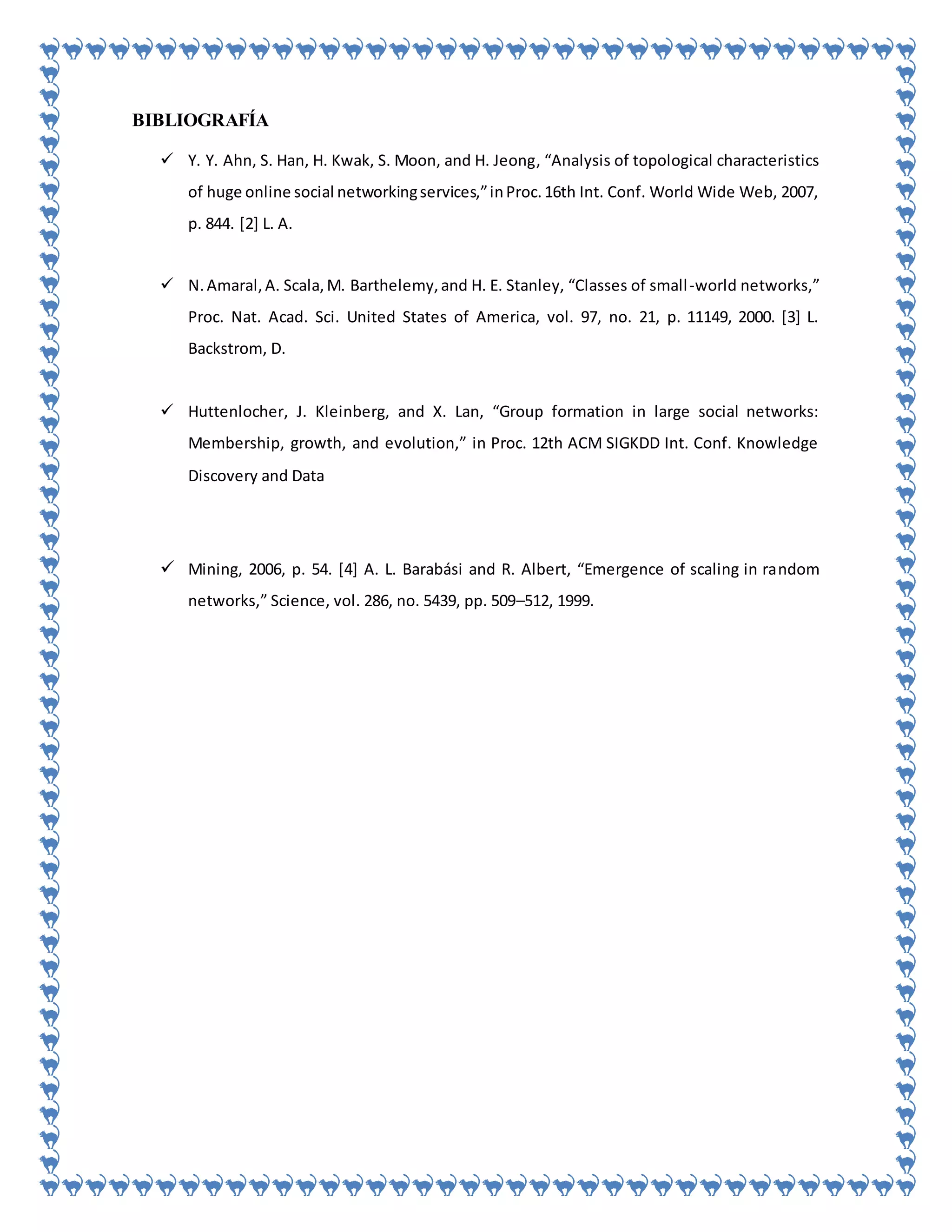 BIBLIOGRAFÍA
 Y. Y. Ahn, S. Han, H. Kwak, S. Moon, and H. Jeong, “Analysis of topological characteristics
of huge online social networkingservices,”inProc.16th Int. Conf. World Wide Web, 2007,
p. 844. [2] L. A.
 N.Amaral,A. Scala,M. Barthelemy,and H. E. Stanley, “Classes of small-world networks,”
Proc. Nat. Acad. Sci. United States of America, vol. 97, no. 21, p. 11149, 2000. [3] L.
Backstrom, D.
 Huttenlocher, J. Kleinberg, and X. Lan, “Group formation in large social networks:
Membership, growth, and evolution,” in Proc. 12th ACM SIGKDD Int. Conf. Knowledge
Discovery and Data
 Mining, 2006, p. 54. [4] A. L. Barabási and R. Albert, “Emergence of scaling in random
networks,” Science, vol. 286, no. 5439, pp. 509–512, 1999.
 