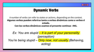 A number of verbs can refer to states or actions, depending on the context.
Algunos verbos pueden referirse tanto a verbos dinámicos como a verbos d
estado.
Con los verbos dinámicos usamos el presente continuo –ING.
Ex: You are stupid – It is part of your personality
(perception)
You’re being stupid – Only now, not usually (Behaving,
acting)
Dynamic Verbs
 