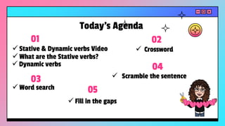 ✓ Stative & Dynamic verbs Video
01
✓ Crossword
02
✓ Word search
03 ✓ Scramble the sentence
04
Today’s Agenda
✓ What are the Stative verbs?
✓ Dynamic verbs
05
✓ Fill in the gaps
 