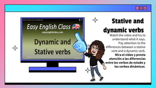 Stative and
dynamic verbs
Watch the video and try to
understand what it says.
Pay attention to the
differences between a stative
verb and a dynamic verb.
Mira el video y presta
atención a las diferencias
entre los verbos de estado y
los verbos dinámicos.
 