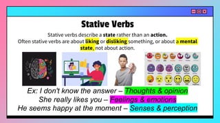 Stative verbs describe a state rather than an action.
Often stative verbs are about liking or disliking something, or about a mental
state, not about action.
Ex: I don't know the answer – Thoughts & opinion
She really likes you – Feelings & emotions
He seems happy at the moment – Senses & perception
Stative Verbs
 