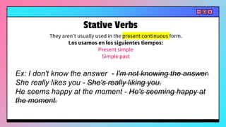 They aren't usually used in the present continuous form.
Los usamos en los siguientes tiempos:
Present simple
Simple past
Ex: I don't know the answer - I'm not knowing the answer.
She really likes you - She's really liking you.
He seems happy at the moment - He's seeming happy at
the moment.
Stative Verbs
 