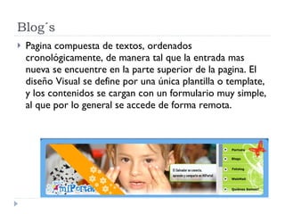 Blog´s Pagina compuesta de textos, ordenados cronológicamente, de manera tal que la entrada mas nueva se encuentre en la parte superior de la pagina. El diseño Visual se define por una única plantilla o template, y los contenidos se cargan con un formulario muy simple, al que por lo general se accede de forma remota. 