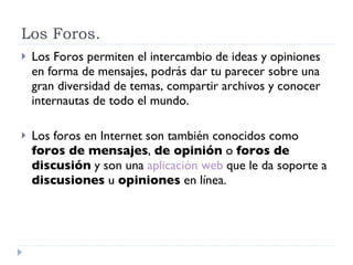 Los Foros. Los Foros permiten el intercambio de ideas y opiniones  en forma de mensajes, podrás dar tu parecer sobre una gran diversidad de temas, compartir archivos y conocer internautas de todo el mundo. Los foros en Internet son también conocidos como  foros de mensajes ,  de opinión  o  foros de discusión  y son una  aplicación web  que le da soporte a  discusiones  u  opiniones  en línea.  