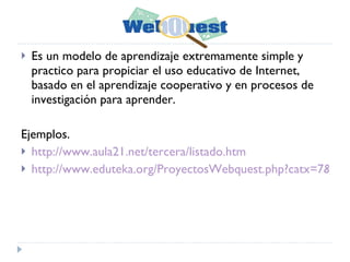 Es un modelo de aprendizaje extremamente simple y practico para propiciar el uso educativo de Internet, basado en el aprendizaje cooperativo y en procesos de investigación para aprender.  Ejemplos. http://www.aula21.net/tercera/listado.htm http://www.eduteka.org/ProyectosWebquest.php?catx=7&tipox=1 