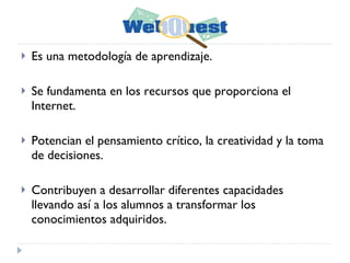 Es una metodología de aprendizaje. Se fundamenta en los recursos que proporciona el Internet. Potencian el pensamiento crítico, la creatividad y la toma de decisiones. Contribuyen a desarrollar diferentes capacidades llevando así a los alumnos a transformar los conocimientos adquiridos.  