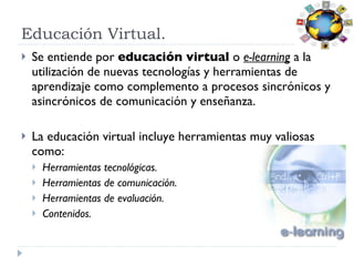 Educación Virtual. Se entiende por  educación virtual  o  e-learning  a la utilización de nuevas tecnologías y herramientas de aprendizaje como complemento a procesos sincrónicos y asincrónicos de comunicación y enseñanza. La educación virtual incluye herramientas muy valiosas como: Herramientas tecnológicas. Herramientas de comunicación. Herramientas de evaluación.  Contenidos.  
