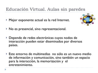 Educación Virtual. Aulas sin paredes Mejor exponente actual es la red Internet. No es presencial, sino representacional. Depende de redes electrónicas cuyos nodos de interacción pueden estar diseminados por diversos países.  Este entorno de multimedias  no sólo es un nuevo medio de información y comunicación, sino también un espacio para la interacción, la memorización y  el entretenimiento.  