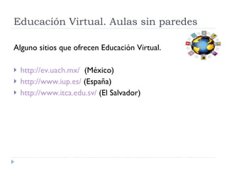 Educación Virtual. Aulas sin paredes Alguno sitios que ofrecen Educación Virtual. http://ev.uach.mx/   (México) http://www.iup.es/  (España) http://www.itca.edu.sv/  (El Salvador) 