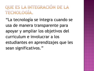 “ La tecnología se integra cuando se  usa de manera transparente para  apoyar y ampliar los objetivos del  curriculum e involucrar a los  estudiantes en aprendizajes que les  sean significativos.” 